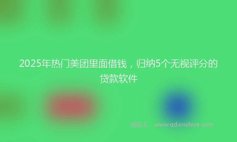 2025年热门美团里面借钱,归纳5个无视评分的贷款软件