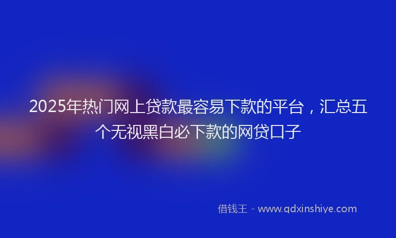 2025年热门网上贷款最容易下款的平台,汇总五个无视黑白必下款的网贷口子