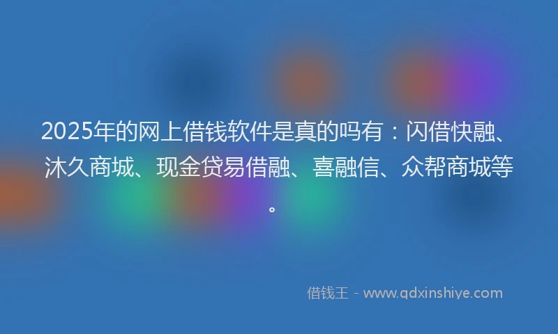 2025年的网上借钱软件是真的吗有：闪借快融、沐久商城、现金贷易借融、喜融信、众帮商城等。