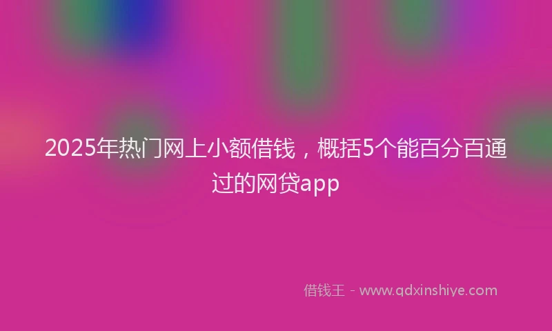 2025年热门网上小额借钱，概括5个能百分百通过的网贷app