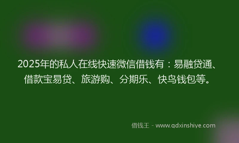 2025年的私人在线快速微信借钱有：易融贷通、借款宝易贷、旅游购、分期乐、快鸟钱包等。
