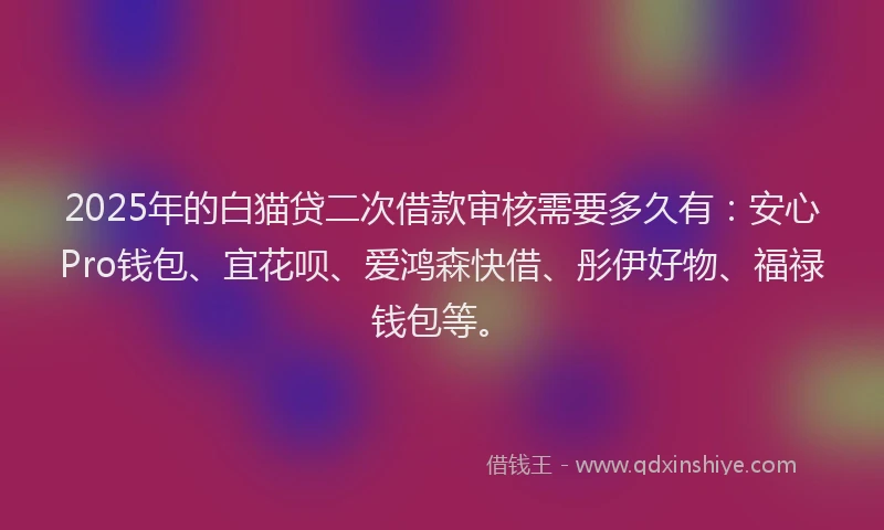 2025年的白猫贷二次借款审核需要多久有：安心Pro钱包、宜花呗、爱鸿森快借、彤伊好物、福禄钱包等。