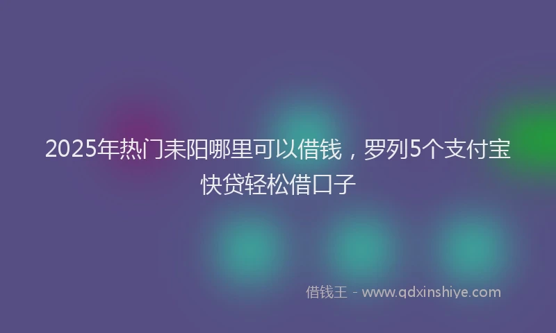 2025年热门耒阳哪里可以借钱，罗列5个支付宝快贷轻松借口子