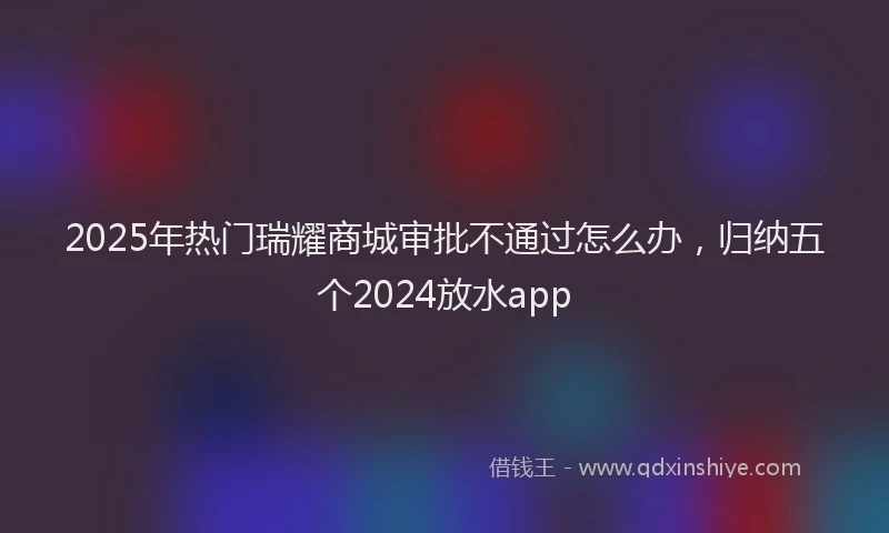 2025年热门瑞耀商城审批不通过怎么办，归纳五个2024放水app