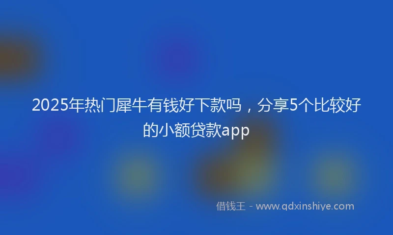 2025年热门犀牛有钱好下款吗，分享5个比较好的小额贷款app
