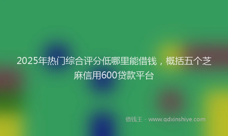 2025年热门综合评分低哪里能借钱，概括五个芝麻信用600贷款平台