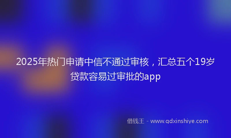 2025年热门申请中信不通过审核，汇总五个19岁贷款容易过审批的app