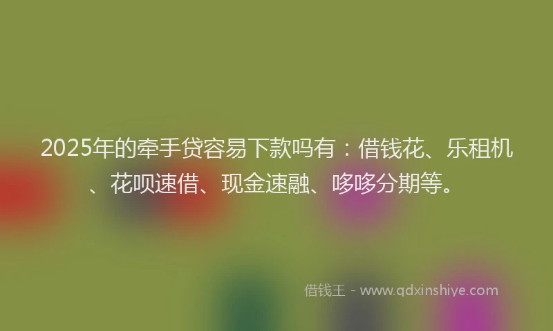 2025年的牵手贷容易下款吗有：借钱花、乐租机、花呗速借、现金速融、哆哆分期等。