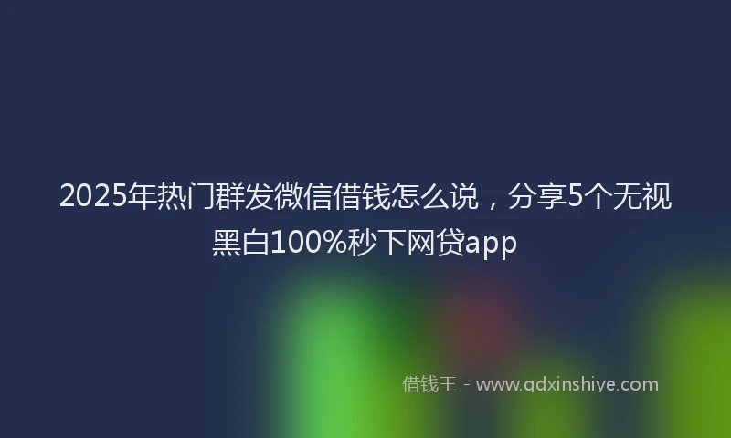 2025年热门群发微信借钱怎么说，分享5个无视黑白100%秒下网贷app