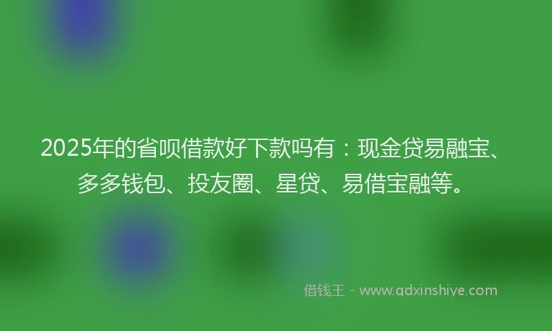 2025年的省呗借款好下款吗有：现金贷易融宝、多多钱包、投友圈、星贷、易借宝融等。