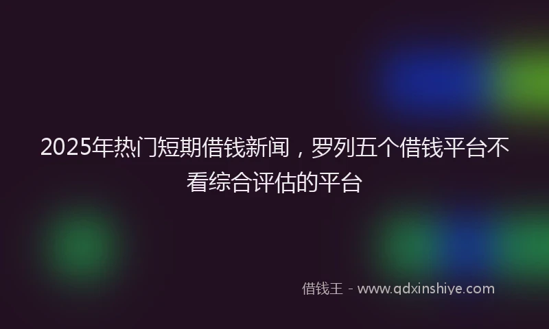 2025年热门短期借钱新闻,罗列五个借钱平台不看综合评估的平台