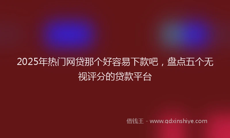 2025年热门网贷那个好容易下款吧，盘点五个无视评分的贷款平台