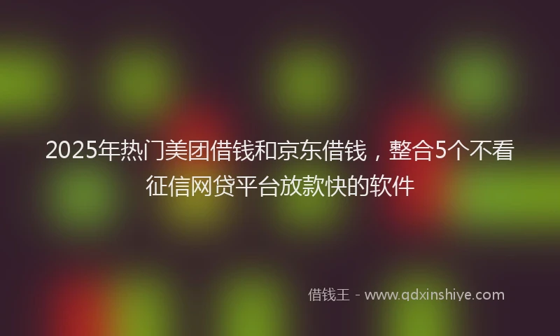 2025年热门美团借钱和京东借钱,整合5个不看征信网贷平台放款快的软件