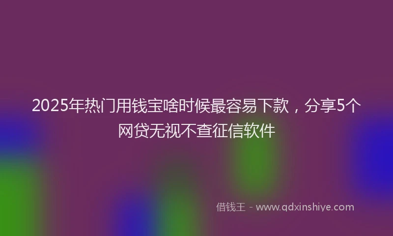 2025年热门用钱宝啥时候最容易下款，分享5个网贷无视不查征信软件