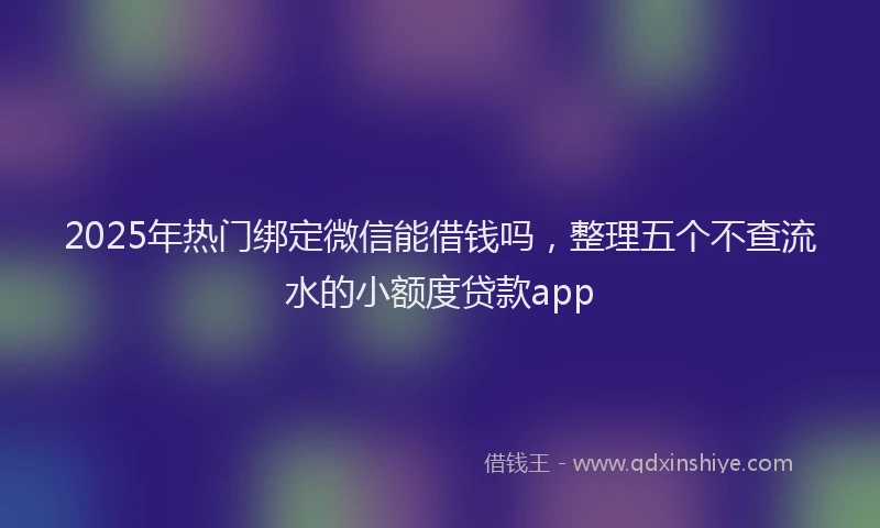 2025年热门绑定微信能借钱吗，整理五个不查流水的小额度贷款app