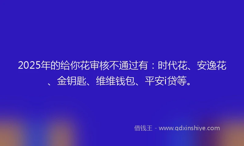 2025年的给你花审核不通过有:时代花、安逸花、金钥匙、维维钱包、平安i贷等。