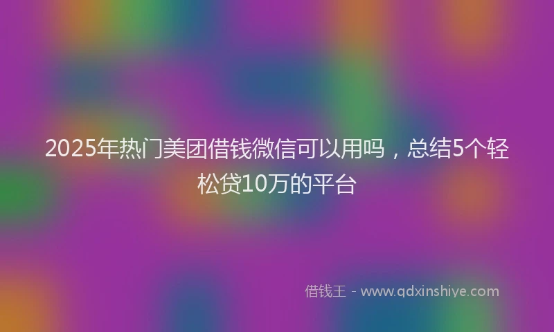 2025年热门美团借钱微信可以用吗，总结5个轻松贷10万的平台
