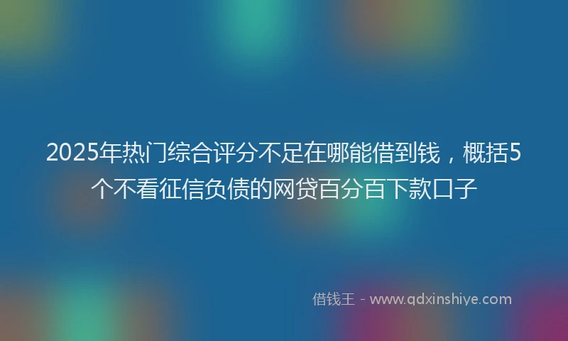 2025年热门综合评分不足在哪能借到钱，概括5个不看征信负债的网贷百分百下款口子