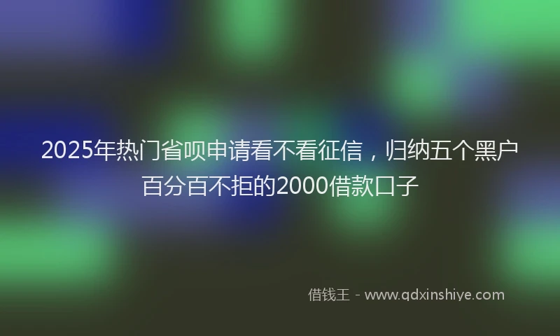 2025年热门省呗申请看不看征信，归纳五个黑户百分百不拒的2000借款口子