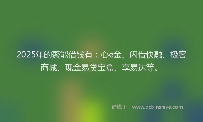 2025年的聚能借钱有:心e金、闪借快融、极客商城、现金易贷宝盒、享易达等。