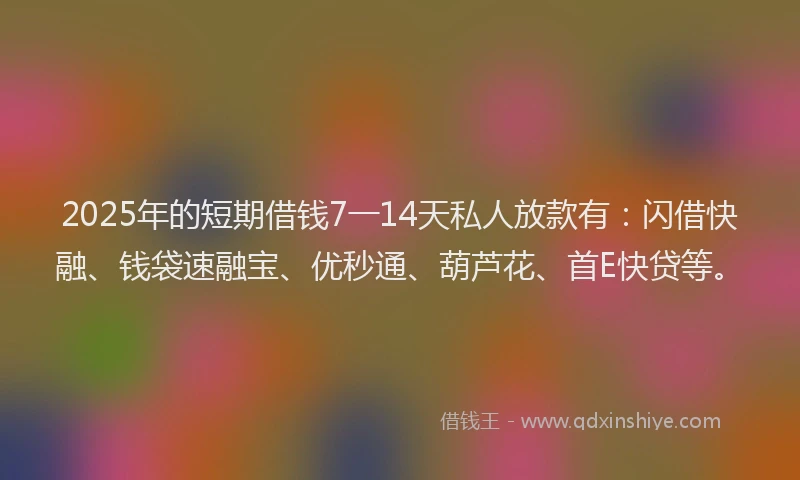 2025年的短期借钱7一14天私人放款有：闪借快融、钱袋速融宝、优秒通、葫芦花、首E快贷等。