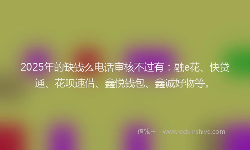 2025年的缺钱么电话审核不过有：融e花、快贷通、花呗速借、鑫悦钱包、鑫诚好物等。