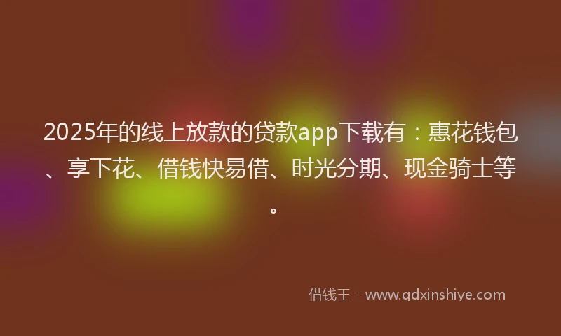 2025年的线上放款的贷款app下载有：惠花钱包、享下花、借钱快易借、时光分期、现金骑士等。