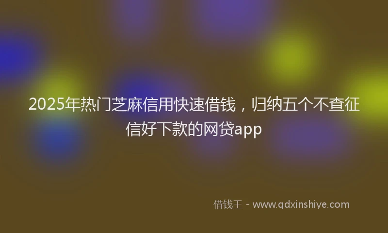 2025年热门芝麻信用快速借钱，归纳五个不查征信好下款的网贷app