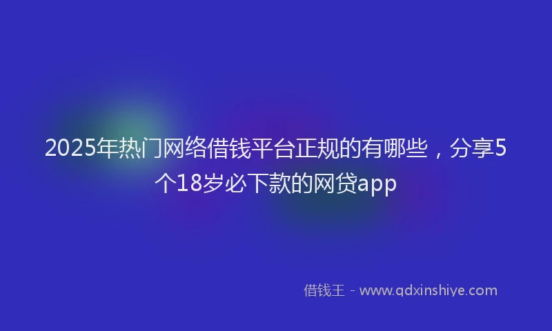 2025年热门网络借钱平台正规的有哪些，分享5个18岁必下款的网贷app