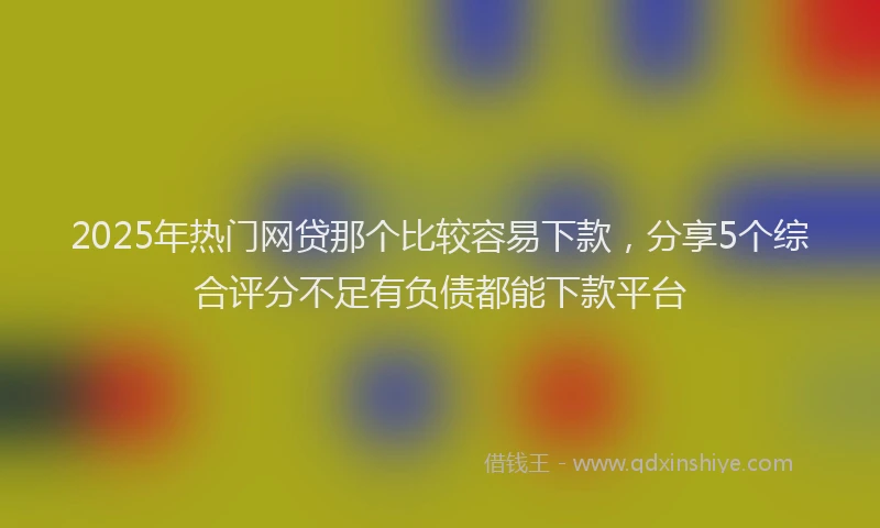 2025年热门网贷那个比较容易下款，分享5个综合评分不足有负债都能下款平台