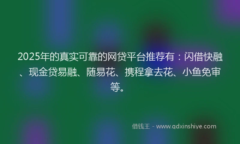 2025年的真实可靠的网贷平台推荐有：闪借快融、现金贷易融、随易花、携程拿去花、小鱼免审等。