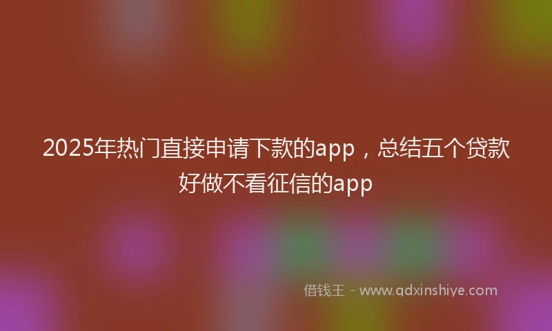 2025年热门直接申请下款的app,总结五个贷款好做不看征信的app