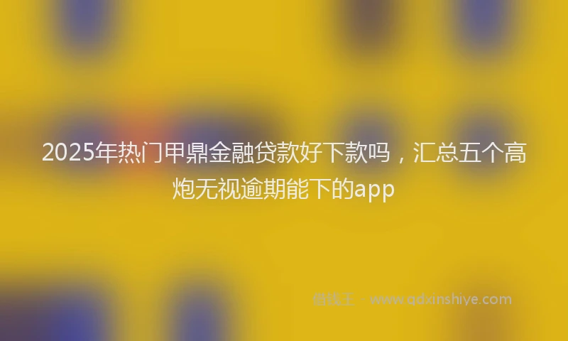 2025年热门甲鼎金融贷款好下款吗，汇总五个高炮无视逾期能下的app