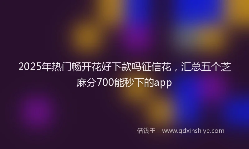 2025年热门畅开花好下款吗征信花,汇总五个芝麻分700能秒下的app