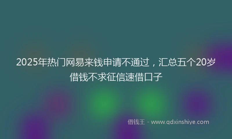 2025年热门网易来钱申请不通过，汇总五个20岁借钱不求征信速借口子