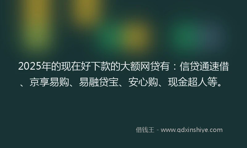 2025年的现在好下款的大额网贷有:信贷通速借、京享易购、易融贷宝、安心购、现金超人等。