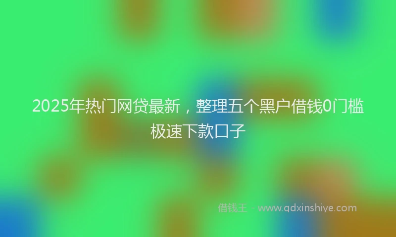 2025年热门网贷最新，整理五个黑户借钱0门槛极速下款口子