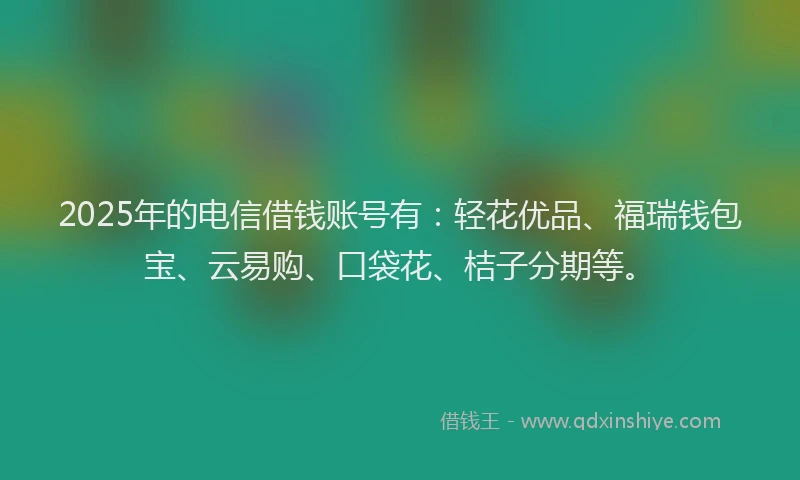 2025年的电信借钱账号有：轻花优品、福瑞钱包宝、云易购、口袋花、桔子分期等。