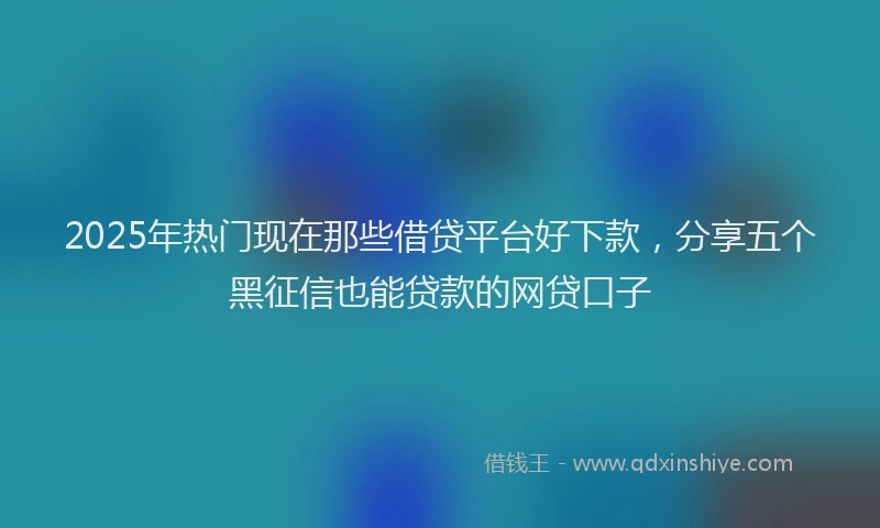 2025年热门现在那些借贷平台好下款，分享五个黑征信也能贷款的网贷口子