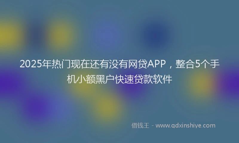 2025年热门现在还有没有网贷APP,整合5个手机小额黑户快速贷款软件