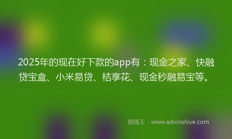 2025年的现在好下款的app有：现金之家、快融贷宝盒、小米易贷、桔享花、现金秒融易宝等。