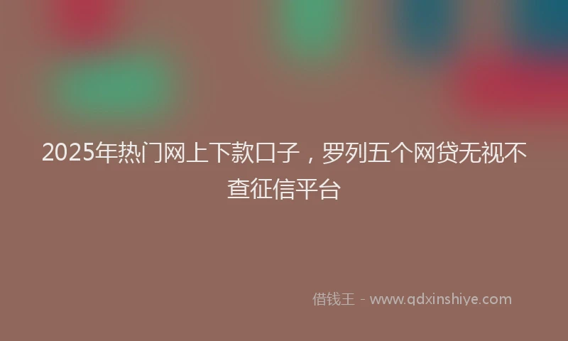 2025年热门网上下款口子,罗列五个网贷无视不查征信平台
