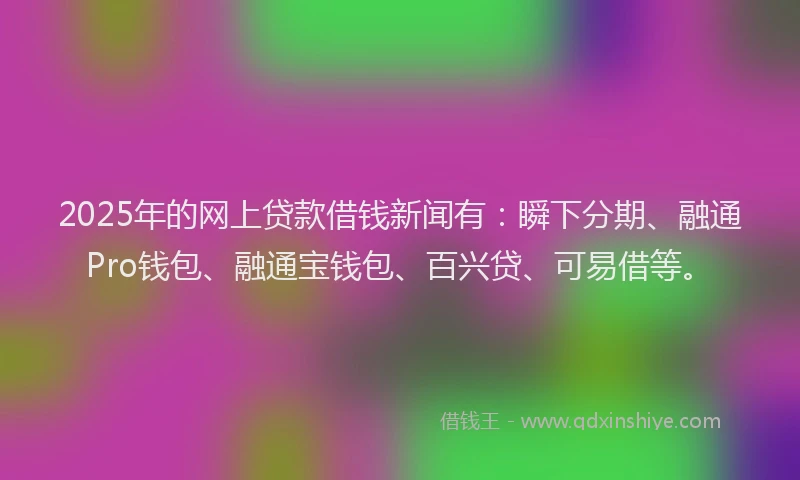2025年的网上贷款借钱新闻有:瞬下分期、融通Pro钱包、融通宝钱包、百兴贷、可易借等。