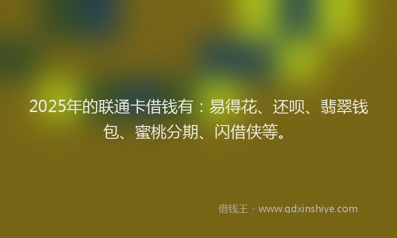 2025年的联通卡借钱有：易得花、还呗、翡翠钱包、蜜桃分期、闪借侠等。