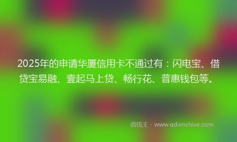 2025年的申请华厦信用卡不通过有：闪电宝、借贷宝易融、壹起马上贷、畅行花、普惠钱包等。