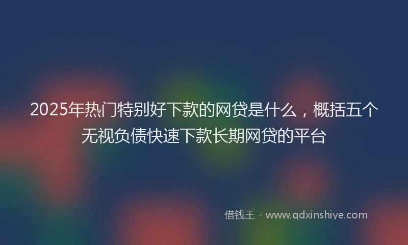 2025年热门特别好下款的网贷是什么，概括五个无视负债快速下款长期网贷的平台
