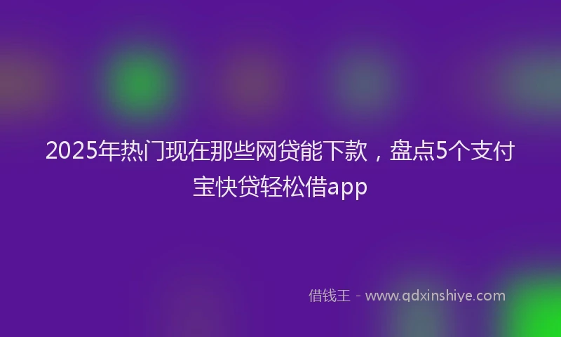 2025年热门现在那些网贷能下款，盘点5个支付宝快贷轻松借app