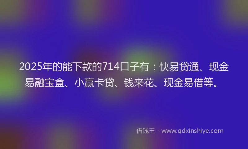 2025年的能下款的714口子有：快易贷通、现金易融宝盒、小赢卡贷、钱来花、现金易借等。
