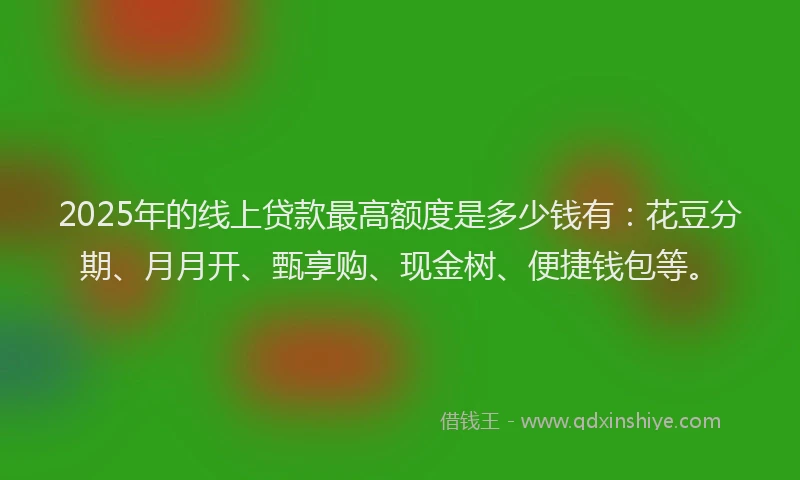 2025年的线上贷款最高额度是多少钱有：花豆分期、月月开、甄享购、现金树、便捷钱包等。