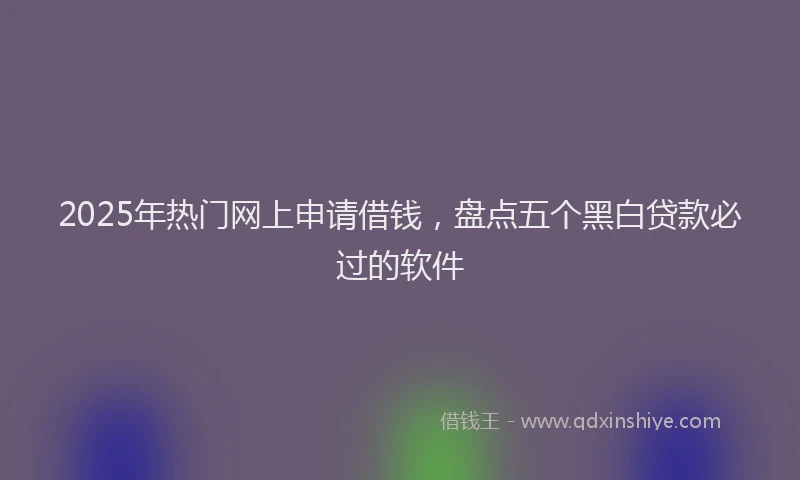 2025年热门网上申请借钱，盘点五个黑白贷款必过的软件